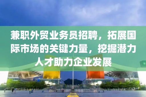 兼职外贸业务员招聘，拓展国际市场的关键力量，挖掘潜力人才助力企业发展