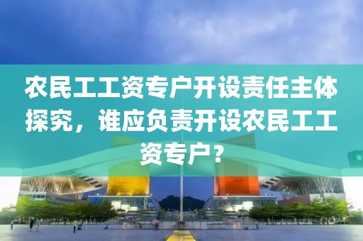 农民工工资专户开设责任主体探究，谁应负责开设农民工工资专户？