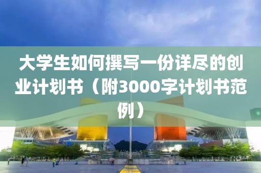 大学生如何撰写一份详尽的创业计划书（附3000字计划书范例）