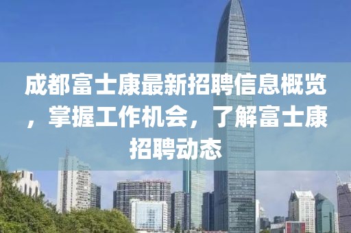 成都富士康最新招聘信息概览，掌握工作机会，了解富士康招聘动态