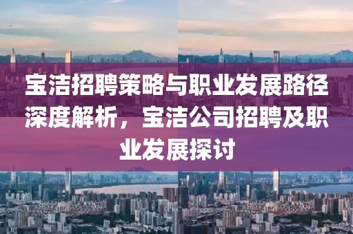 宝洁招聘策略与职业发展路径深度解析，宝洁公司招聘及职业发展探讨