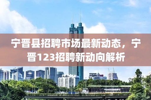 宁晋县招聘市场最新动态，宁晋123招聘新动向解析