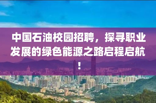 中国石油校园招聘，探寻职业发展的绿色能源之路启程启航！