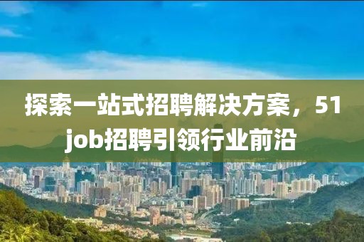 探索一站式招聘解决方案，51job招聘引领行业前沿