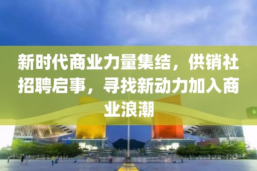 新时代商业力量集结，供销社招聘启事，寻找新动力加入商业浪潮