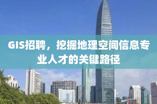 GIS招聘，挖掘地理空间信息专业人才的关键路径