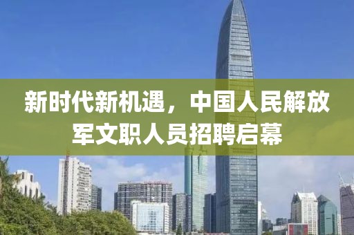 新时代新机遇，中国人民解放军文职人员招聘启幕