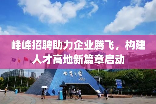 峰峰招聘助力企业腾飞，构建人才高地新篇章启动