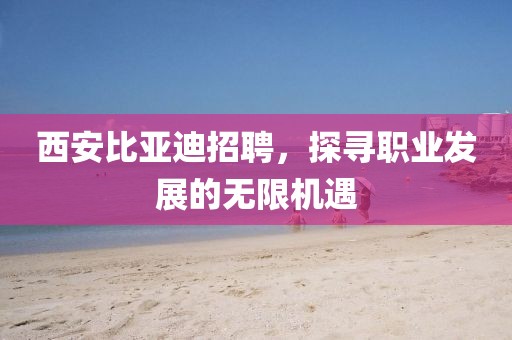 西安比亚迪招聘，探寻职业发展的无限机遇