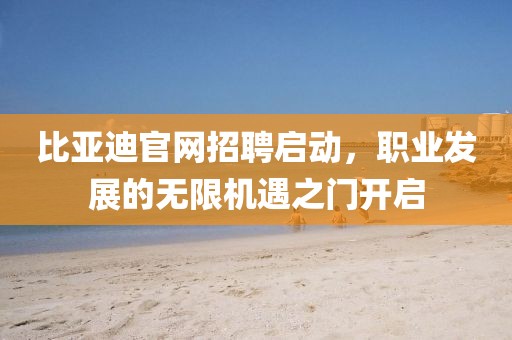 比亚迪官网招聘启动，职业发展的无限机遇之门开启