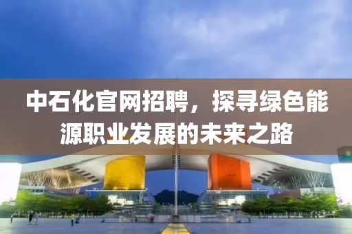 中石化官网招聘，探寻绿色能源职业发展的未来之路