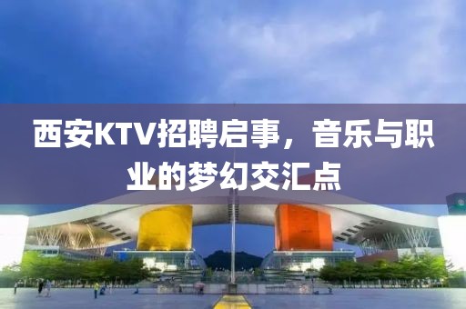 西安KTV招聘启事，音乐与职业的梦幻交汇点