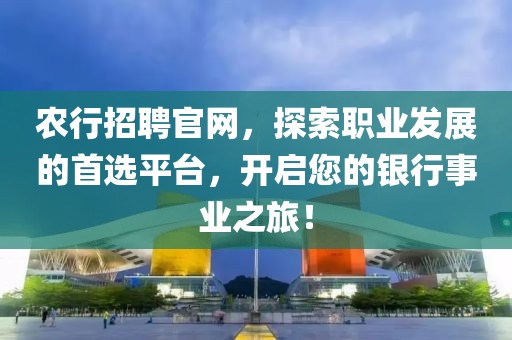 农行招聘官网，探索职业发展的首选平台，开启您的银行事业之旅！