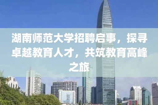 湖南师范大学招聘启事，探寻卓越教育人才，共筑教育高峰之旅