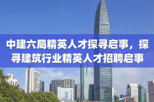 中建六局精英人才探寻启事，探寻建筑行业精英人才招聘启事