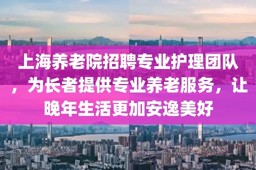 上海养老院招聘专业护理团队，为长者提供专业养老服务，让晚年生活更加安逸美好